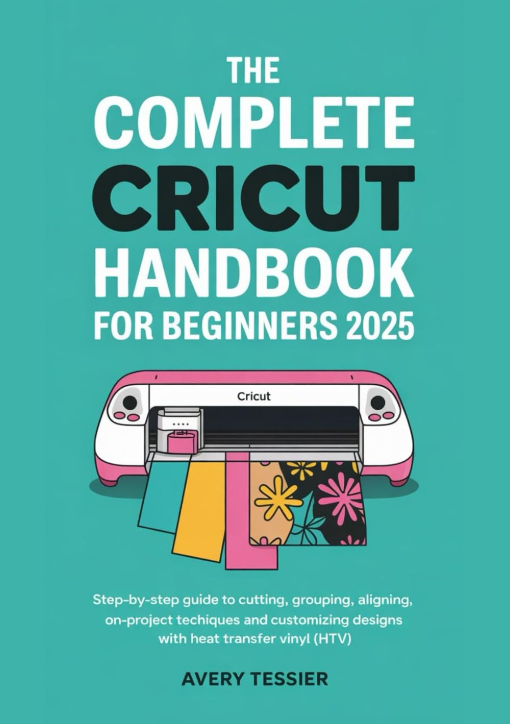 The Complete Cricut Handbook for Beginners 2025: Step-by-Step Guide to Cutting, Grouping, Aligning , On-Project Techniques and Customizing Designs with Heat Transfer Vinyl (HTV).