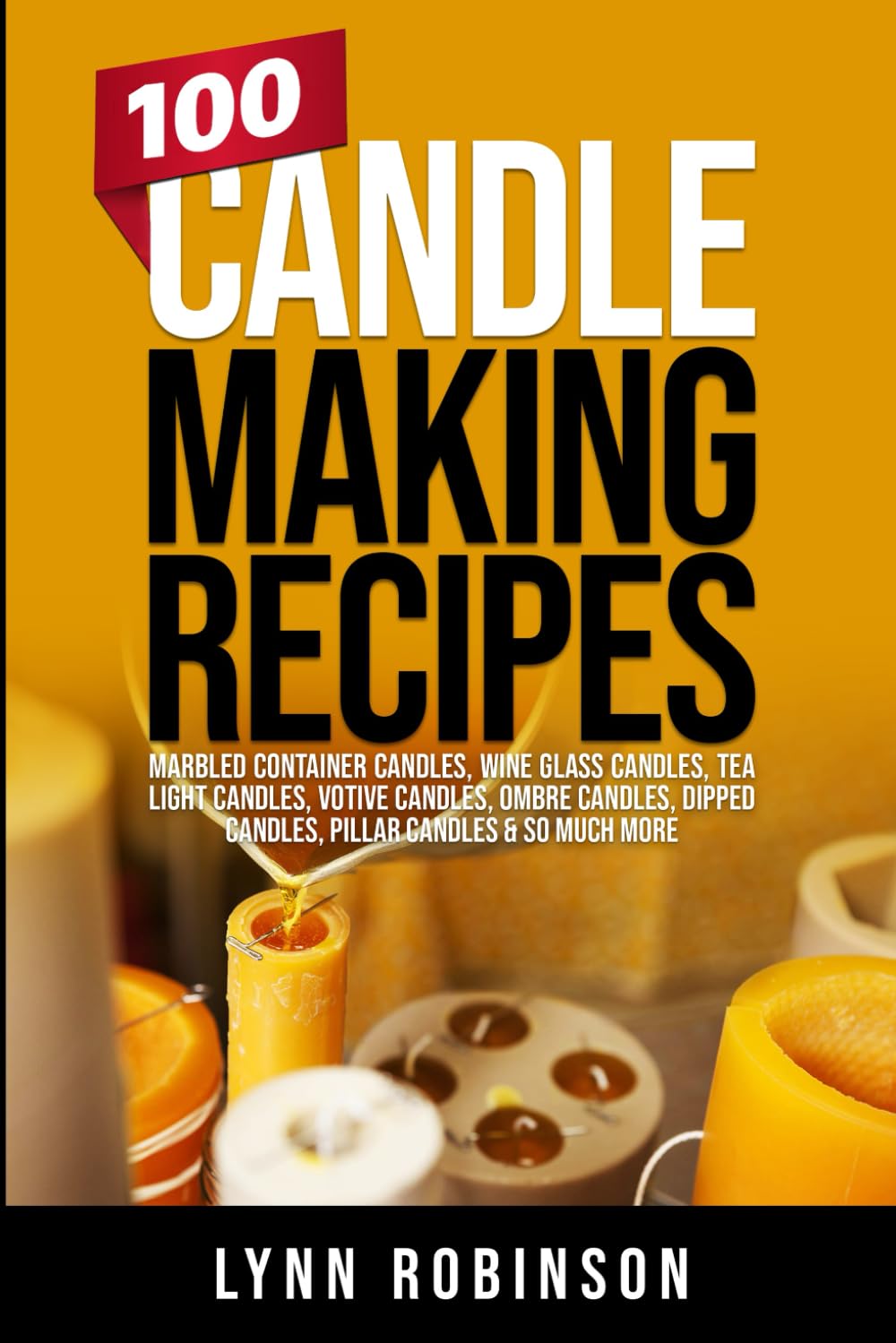 100 Candle Making Recipes: Marbled Container Candles, Wine Glass Candles, Tea Light Candles, Votive Candles, Ombre Candles, Dipped Candles, Pillar Candles & So Much More