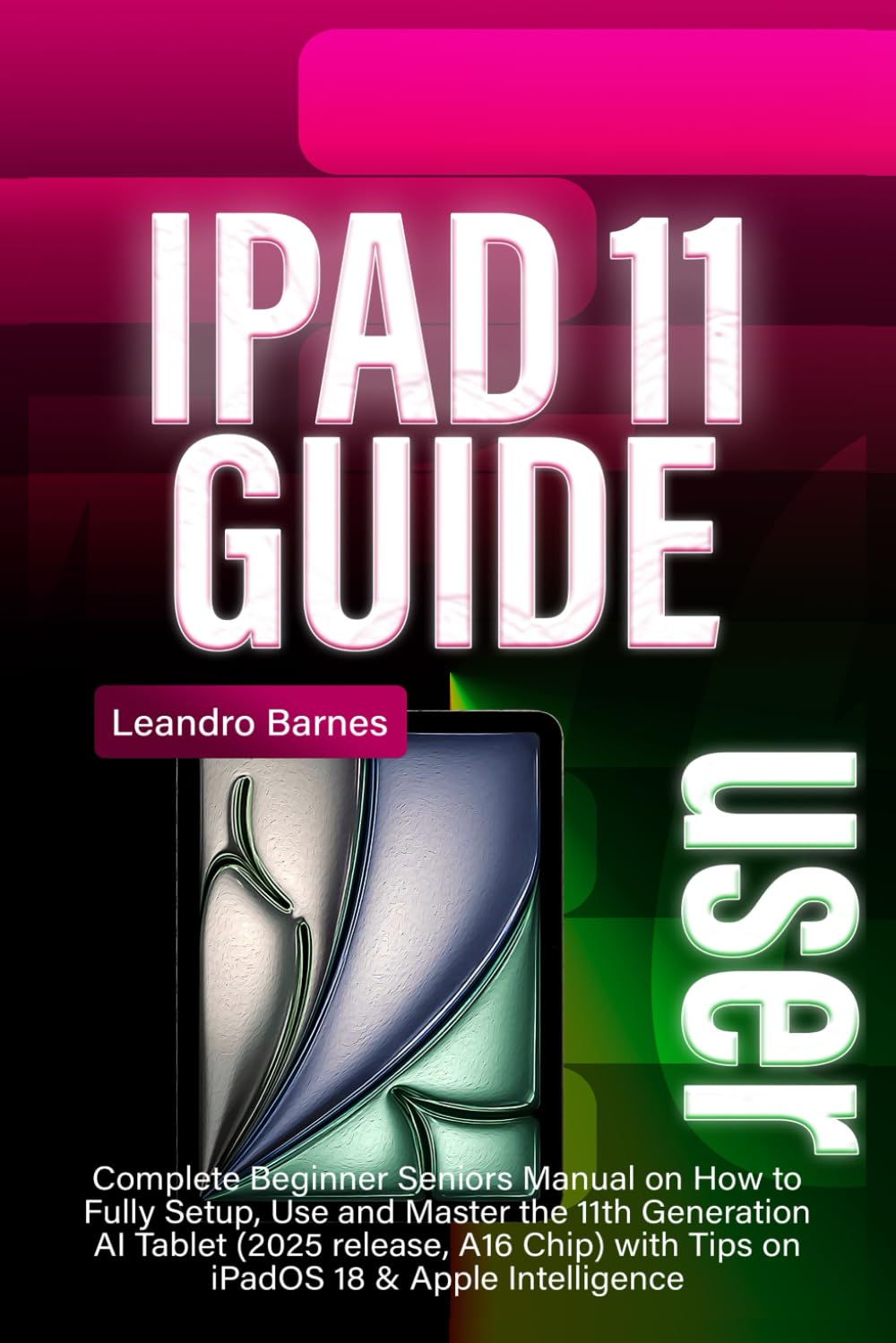 IPAD 11 USER GUIDE: Complete Beginner Seniors Manual on How to Fully Setup, Use and Master the 11th Generation AI Tablet (2025 release, A16 Chip) with Tips on iPadOS 18 & Apple Intelligence