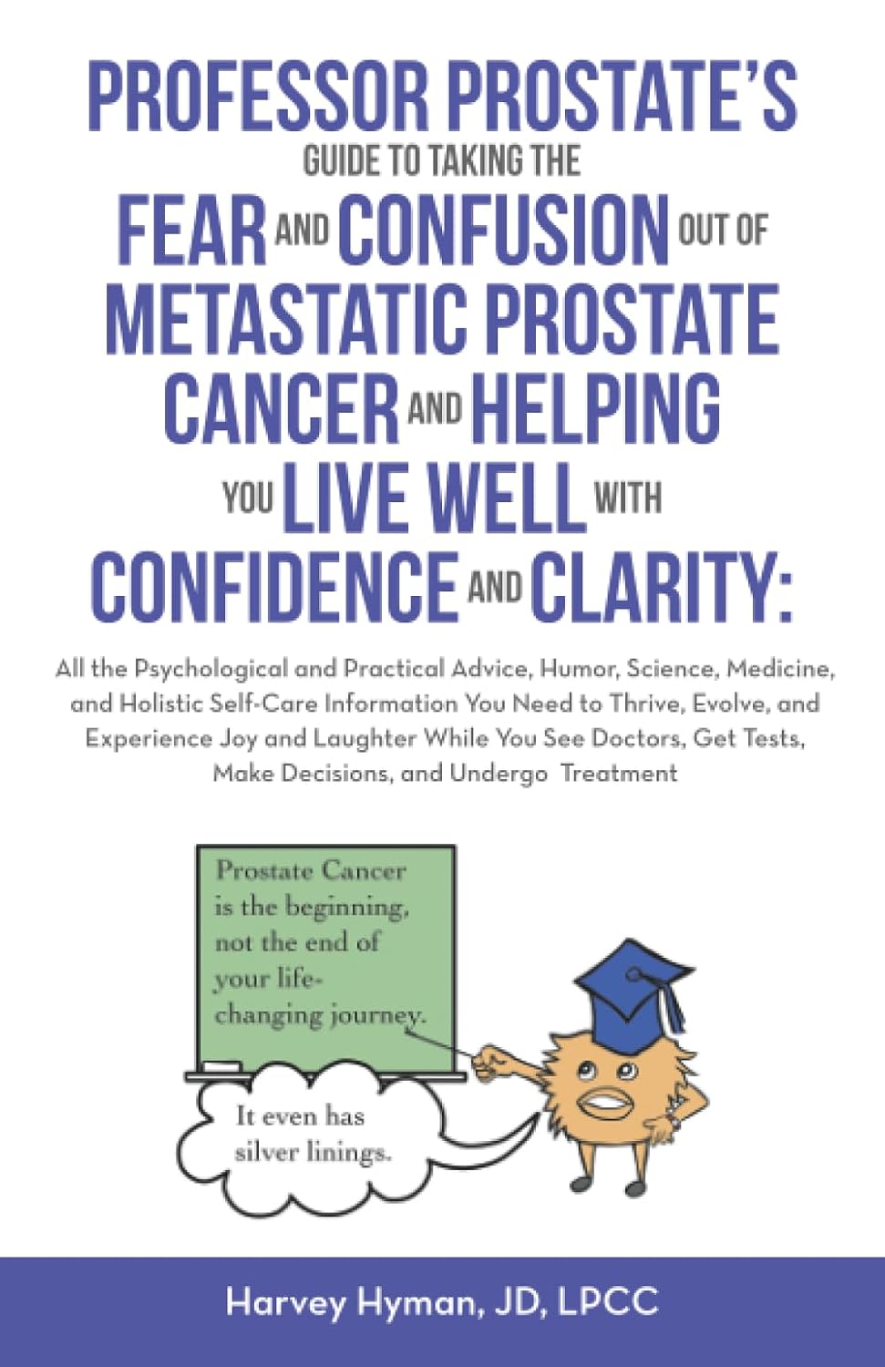 PROFESSOR PROSTATE’S GUIDE TO TAKING THE FEAR AND CONFUSION OUT OF METASTATIC PROSTATE CANCER AND HELPING YOU LIVE WELL WITH CONFIDENCE AND CLARITY: