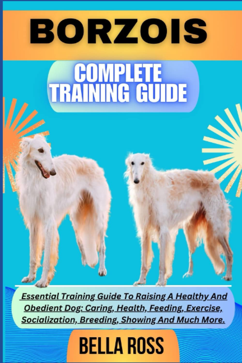 BORZOIS COMPLETE TRAINING GUIDE: Essential Training Guide To Raising A Healthy And Obedient Dog: Caring, Health, Feeding, Exercise, Socialization, Breeding, Showing And Much More.