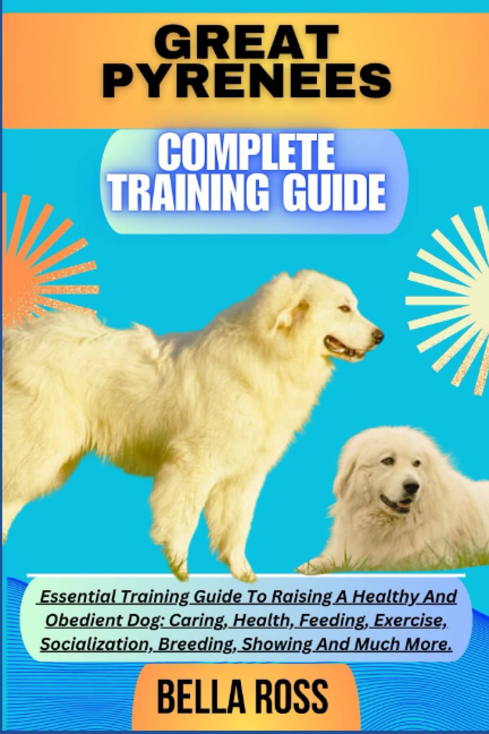 GREAT PYRENEES COMPLETE TRAINING GUIDE: Essential Training Guide To Raising A Healthy And Obedient Dog: Caring, Health, Feeding, Exercise, Socialization, Breeding, Showing And Much More.