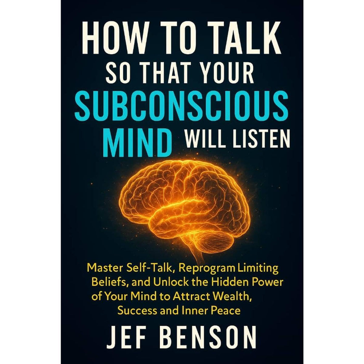 How to Talk So That Your Subconscious Mind Will Listen: Master Self-Talk, Reprogram Limiting Beliefs, and Unlock Hidden Power of Your Mind to Attract Wealth, Success and Inner Peace