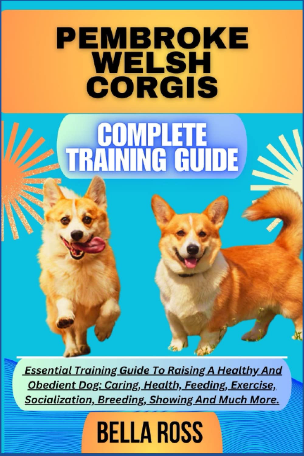 PEMBROKE WELSH CORGIS COMPLETE TRAINING GUIDE: Essential Training Guide To Raising A Healthy And Obedient Dog: Caring, Health, Feeding, Exercise, Socialization, Breeding, Showing And Much More.