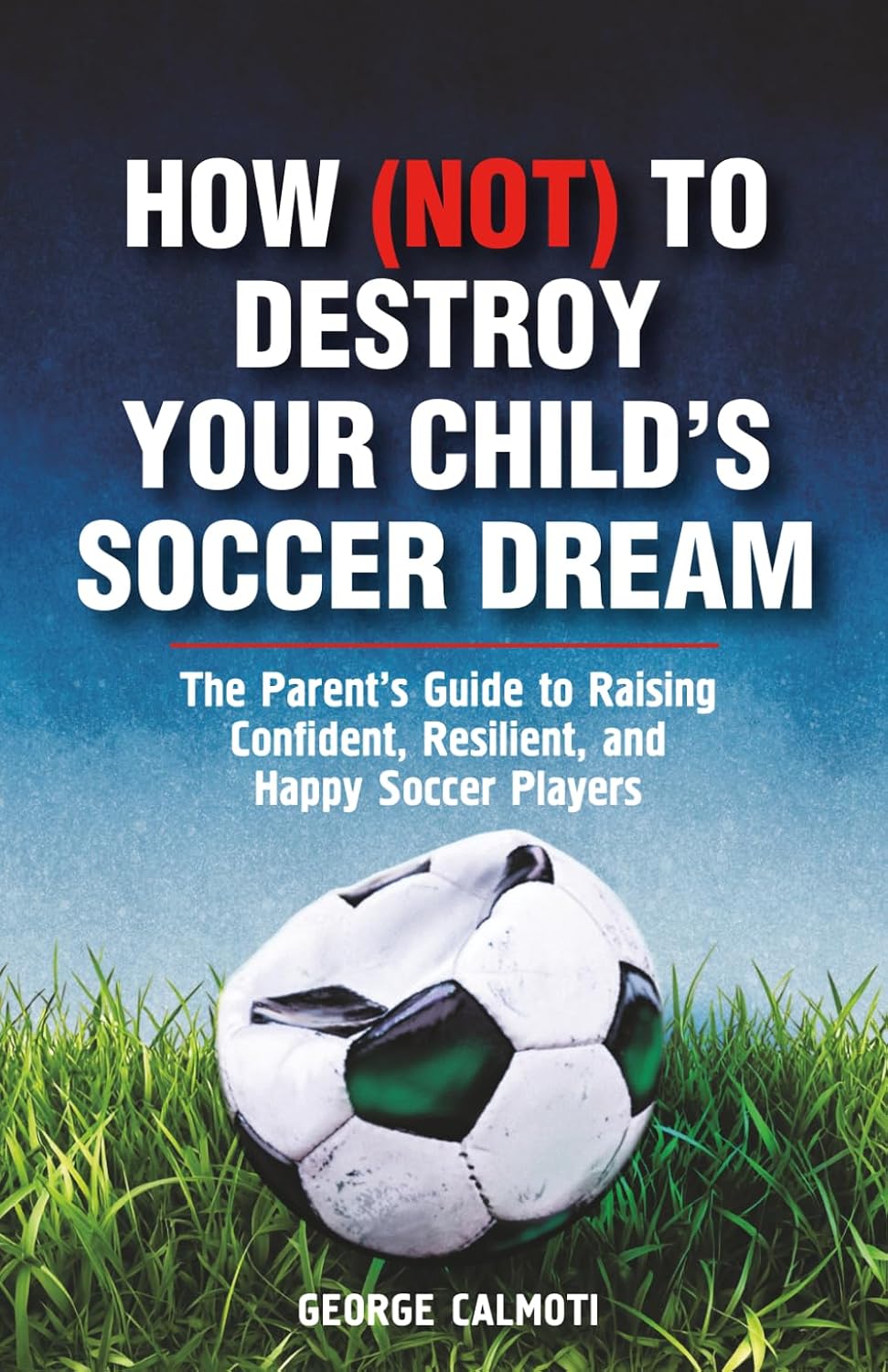HOW (NOT) TO DESTROY YOUR CHILD’S SOCCER DREAM: A Positive Parenting Soccer Book to Help You Support Your Young Athlete, Stay Calm on the Sidelines, and Build Confidence and Mental Toughness