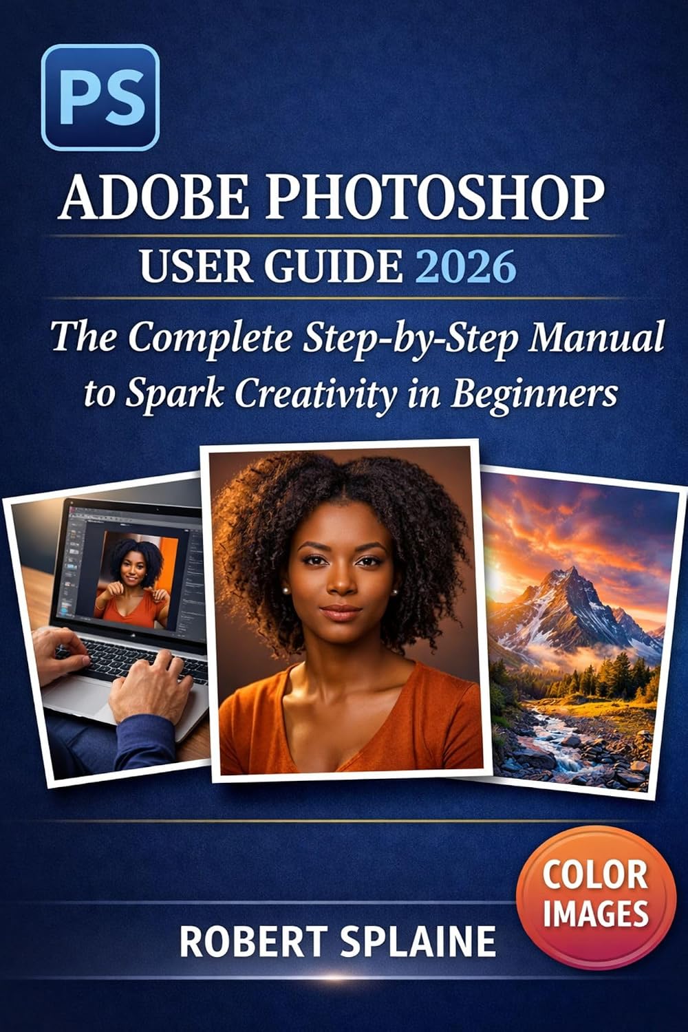 ADOBE PHOTOSHOP USER GUIDE 2026: The Complete Step-by-Step Manual to Spark Creativity in Beginners