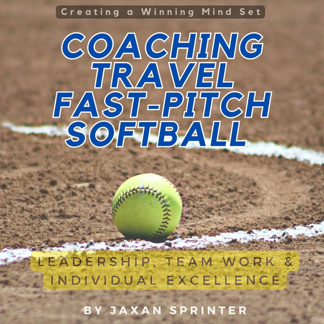 Coaching Travel Fastpitch Softball: Leadership, Team Work & Individual Excellence: Creating a Winning Mindset