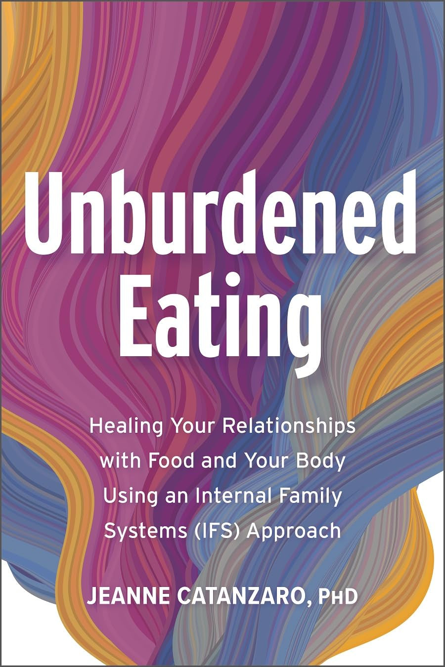 Unburdened Eating: Healing Your Relationships with Food and Your Body Using an Internal Family Systems (IFS) Approach